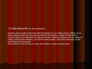 "La Mala Educación " de Pedro Almodóvar Quando criança, Ignácio (Gael García Bernal) estudou em um colégio interno católico. Lá ele sofreu abusos sexuais por parte de seu professor de Literatura, o padre Manolo (Daniel Gimenez Cacho), que marcaram sua vida para sempre. Ignácio se apaixona por um colega de colégio, Enrique (Fele Martínez), que termina sendo expulso. Vinte anos mais tarde, os três personagens se reencontram.  Este reencontro marcará não só a vida, mas também a morte de alguns deles. 