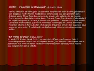 Danton - O processo da Revolução”  - de Andrzej Wajda   Danton, o Processo da Revolução é um dos filmes indispensáveis sobre a Revolução Francesa. Com direção do mestre Andrzej Wajda (Cinzas e Diamantes), essa obra-prima tem como destaque o astro Gérard Depardieu, em uma das grandes interpretações de sua carreira.   Quatro anos após a Revolução, a situação econômica da França é um desastre. Cada cidadão é um suspeito em potencial. As cabeças rolam com a guilhotina. O povo está com fome e medo. Os mesmos revolucionários, que tinham proclamado a Declaração dos Direitos do Homem, implantam o Reino do Terror. Danton e Robespierre. Enquanto o primeiro tem o apoio do povo, o segundo tem o poder. O embate entre os dois líderes dá inicio a um complexo processo político.  “ Em Nome de Deus ” de Clive Donner   No século XII, Abelard (Derek De Lint), um respeitado filósofo e professor em Paris, é contratado para ser o tutor da bela e inteligente Heloise (Kim Thomson). Rapidamente eles se apaixonam, mas precisam manter seu relacionamento escondido de todos porque Abelard está comprometido com o celibato.  