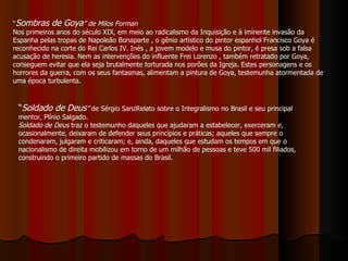 “ Sombras de Goya ”   de Milos Forman Nos primeiros anos do século XIX, em meio ao radicalismo da Inquisição e à iminente invasão da Espanha pelas tropas de Napoleão Bonaparte , o gênio artístico do pintor espanhol Francisco Goya é reconhecido na corte do Rei Carlos IV. Inés , a jovem modelo e musa do pintor, é presa sob a falsa acusação de heresia. Nem as intervenções do influente Frei Lorenzo , também retratado por Goya, conseguem evitar que ela seja brutalmente torturada nos porões da Igreja. Estes personagens e os horrores da guerra, com os seus fantasmas, alimentam a pintura de Goya, testemunha atormentada de uma época turbulenta. “ Soldado de Deus ”  de Sérgio SanzRelato sobre o Integralismo no Brasil e seu principal mentor, Plínio Salgado.  Soldado de Deus  traz o testemunho daqueles que ajudaram a estabelecer, exerceram e, ocasionalmente, deixaram de defender seus princípios e práticas; aqueles que sempre o condenaram, julgaram e criticaram; e, ainda, daqueles que estudam os tempos em que o nacionalismo de direita mobilizou em torno de um milhão de pessoas e teve 500 mil filiados, construindo o primeiro partido de massas do Brasil.  