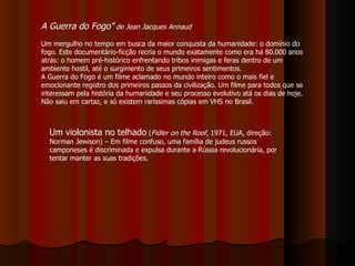 A Guerra do Fogo"  de Jean Jacques Annaud   Um mergulho no tempo em busca da maior conquista da humanidade: o domínio do fogo. Este documentário-ficção recria o mundo exatamente como era há 80.000 anos atrás: o homem pré-histórico enfrentando tribos inimigas e feras dentro de um ambiente hostil, até o surgimento de seus primeiros sentimentos.  A Guerra do Fogo é um filme aclamado no mundo inteiro como o mais fiel e emocionante registro dos primeiros passos da civilização. Um filme para todos que se interessam pela história da humanidade e seu processo evolutivo atá os dias de hoje. Não saiu em cartaz, e só existem raríssimas cópias em VHS no Brasil.  Um violonista no telhado  ( Fidler on the Roof , 1971, EUA, direção: Norman Jewison) – Em filme confuso, uma família de judeus russos camponeses é discriminada e expulsa durante a Rússia revolucionária, por tentar manter as suas tradições.  