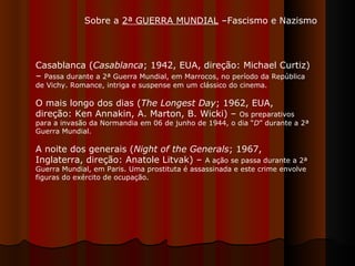 Sobre a  2ª GUERRA MUNDIAL  –Fascismo e Nazismo Casablanca ( Casablanca ; 1942, EUA, direção: Michael Curtiz) –  Passa durante a 2ª Guerra Mundial, em Marrocos, no período da República de Vichy. Romance, intriga e suspense em um clássico do cinema. O mais longo dos dias ( The Longest Day ; 1962, EUA, direção: Ken Annakin, A. Marton, B. Wicki) –  Os preparativos para a invasão da Normandia em 06 de junho de 1944, o dia “ D ” durante a 2ª Guerra Mundial.  A noite dos generais ( Night of the Generals ; 1967, Inglaterra, direção: Anatole Litvak) –  A ação se passa durante a 2ª Guerra Mundial, em Paris. Uma prostituta é assassinada e este crime envolve figuras do exército de ocupação.  