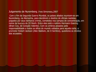 Julgamento de Nuremberg  ,Yves Simoneau,2007  Com o fim da Segunda Guerra Mundial, os países aliados reuniram-se em Nuremberg, na Alemanha, para decidirem o destino de oficiais nazistas, julgados por seus bárbaros crimes, cometidos nos campos de concentração, em nome da loucura do III Reich. Entre eles está o notório Hermann Goering (Brian Cox, de Coração Valente). Com os ombros pesados pela responsabilidade e todos os olhos do mundo voltados para aquela corte, o promotor Robert Jackson (Alec Baldwin, de O Sombra), questiona os direitos dos acusados.  