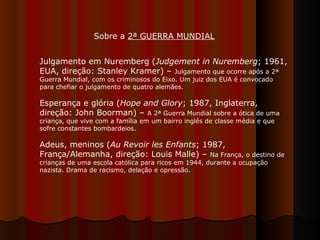 Julgamento em Nuremberg ( Judgement in Nuremberg ; 1961, EUA, direção: Stanley Kramer) –  Julgamento que ocorre após a 2ª Guerra Mundial, com os criminosos do Eixo. Um juiz dos EUA é convocado para chefiar o julgamento de quatro alemães. Esperança e glória ( Hope and Glory ; 1987, Inglaterra, direção: John Boorman) –  A 2ª Guerra Mundial sobre a ótica de uma criança, que vive com a família em um bairro inglês de classe média e que sofre constantes bombardeios.  Adeus, meninos ( Au Revoir les Enfants ; 1987, França/Alemanha, direção: Louis Malle) –  Na França, o destino de crianças de uma escola católica para ricos em 1944, durante a ocupação nazista. Drama de racismo, delação e opressão.  Sobre a  2ª GUERRA MUNDIAL   