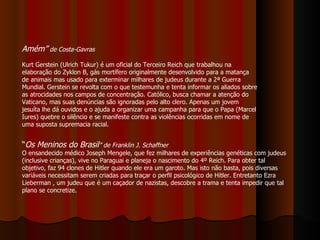Amém”  de Costa-Gavras   Kurt Gerstein (Ulrich Tukur) é um oficial do Terceiro Reich que trabalhou na elaboração do Zyklon B, gás mortífero originalmente desenvolvido para a matança de animais mas usado para exterminar milhares de judeus durante a 2ª Guerra Mundial. Gerstein se revolta com o que testemunha e tenta informar os aliados sobre as atrocidades nos campos de concentração. Católico, busca chamar a atenção do Vaticano, mas suas denúncias são ignoradas pelo alto clero. Apenas um jovem jesuíta lhe dá ouvidos e o ajuda a organizar uma campanha para que o Papa (Marcel Iures) quebre o silêncio e se manifeste contra as violências ocorridas em nome de uma suposta supremacia racial. “ Os Meninos do Brasil ” de Franklin J. Schaffner   O ensandecido médico Joseph Mengele, que fez milhares de experiências genéticas com judeus (inclusive crianças), vive no Paraguai e planeja o nascimento do 4º Reich. Para obter tal objetivo, faz 94 clones de Hitler quando ele era um garoto. Mas isto não basta, pois diversas variáveis necessitam serem criadas para traçar o perfil psicológico de Hitler. Entretanto Ezra Lieberman , um judeu que é um caçador de nazistas, descobre a trama e tenta impedir que tal plano se concretize.  
