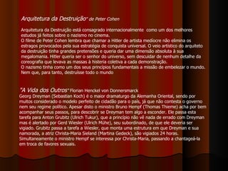 Arquitetura da Destruição " de Peter Cohen Arquitetura da Destruição está consagrado internacionalmente  como um dos melhores estudos já feitos sobre o nazismo no cinema.   O filme de Peter Cohen lembra que chamar a Hitler de artista medíocre não elimina os estragos provocados pela sua estratégia de conquista universal. O veio artístico do arquiteto da destruição tinha grandes pretensões e queria dar uma dimensão absoluta à sua megalomania. Hitler queria ser o senhor do universo, sem descuidar de nenhum detalhe da coreografia que levava as massas à histeria coletiva a cada demonstração.  O nazismo tinha como um dos seus princípios fundamentais a missão de embelezar o mundo. Nem que, para tanto, destruísse todo o mundo  "A Vida dos Outros "  Florian Henckel von Donnersmarck Georg Dreyman (Sebastian Koch) é o maior dramaturgo da Alemanha Oriental, sendo por muitos considerado o modelo perfeito de cidadão para o país, já que não contesta o governo nem seu regime político. Apesar disto o ministro Bruno Hempf (Thomas Thieme) acha por bem acompanhar seus passos, para descobrir se Dreyman tem algo a esconder. Ele passa esta tarefa para Anton Grubitz (Ulrich Tukur), que a princípio não vê nada de errado com Dreyman mas é alertado por Gerd Wiesler (Ulrich Mühe), seu subordinado, de que ele deveria ser vigiado. Grubitz passa a tarefa a Wiesler, que monta uma estrutura em que Dreyman e sua namorada, a atriz Christa-Maria Sieland (Martina Gedeck), são vigiados 24 horas. Simultaneamente o ministro Hempf se interessa por Christa-Maria, passando a chantageá-la em troca de favores sexuais. 