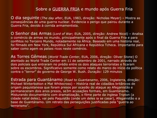Sobre a  GUERRA FRIA  e mundo após Guerra Fria  O dia seguinte  ( The day after , EUA, 1983, direção: Nicholas Meyer) – Mostra as conseqüências de uma guerra nuclear. Evidencia o perigo que pairou durante a Guerra Fria, devido à corrida armamentista. O Senhor das Armas  ( Lord of War ; EUA, 2005, direção: Andrew Nicol) – Analisa o comércio de armas no mundo, principalmente após o final da Guerra Fria e para conflitos no Terceiro Mundo, notadamente na África. Baseado em uma história real, foi filmado em New York, República Sul Africana e República Tcheca. Importante para saber como agem os países ricos neste comércio.  As Torres Gêmeas  ( World Trade Center , EUA, 2006, direção: Oliver Stone) O atentado ao World Trade Center em 11 de setembro de 2001, narrado através de dois policiais que entraram no prédio entre os dois ataques terroristas e ficaram sobre os escombros. Significativo somente como relato do marco do início da política contra o “ terror ” do governo de George W. Bush.  Duração:  129 minutos  Estrada para Guantánamo  ( Road to Guantanamo , 2006, Inglaterra, direção: Michael Winterbotton e Mat Whitecross) – História real de cidadãos britânicos de origem paquistanesa que foram presos por ocasião do ataque ao Afeganistão e permaneceram dois anos presos, se3m acusações formais, em Guantánamo. Misturando documentário com dramatização, o filme parte da inglesa Tripton (a cidade natal deles), vai pelo Paquistão (onde um deles ia se casar), Afeganistão e a base de Guantánamo. Um retrato das perseguições justificadas pela “guerra ao terrorismo”.  