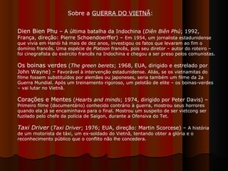 Sobre a  GUERRA DO VIETNÃ :  Dien Bien Phu  – A última batalha da Indochina ( Diên Biên Phú ; 1992, França, direção: Pierre Schoendoerffer) –  Em 1954, um jornalista estadunidense que vivia em Hanói há mais de dez anos, investigou os fatos que levaram ao fim o domínio francês. Uma espécie de  Platoon  francês, pois seu diretor – autor do roteiro – foi cinegrafista do exército francês na Indochina e chegou a ser preso pelos comunistas. Os boinas verdes  ( The green berets ; 1968, EUA, dirigido e estrelado por John Wayne) –  Favorável à intervenção estadunidense. Aliás, se os vietnamitas do filme fossem substituídos por alemães ou japoneses, seria também um filme da 2a Guerra Mundial. Após um treinamento rigoroso, um pelotão de elite – os boinas-verdes – vai lutar no Vietnã.  Corações e Mentes  ( Hearts and minds ; 1974, dirigido por Peter Davis) –  Primeiro filme (documentário) conhecido contrário à guerra, mostrou seus horrores quando ela já se encaminhava para o final. Mostrou um suspeito de ser vietcong ser fuzilado pelo chefe da polícia de Saigon, durante a Ofensiva do Tet.  Taxi Driver  ( Taxi Driver ; 1976; EUA, direção: Martin Scorcese) –  A história de um motorista de táxi, um ex-soldado do Vietnã, tentando obter a glória e o reconhecimento público que o conflito não lhe concedera.  