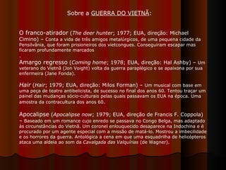 O franco-atirador  ( The deer hunter ; 1977; EUA, direção: Michael Cimino) –  Conta a vida de três amigos metalúrgicos, de uma pequena cidade da Pensilvânia, que foram prisioneiros dos vietcongues. Conseguiram escapar mas ficaram profundamente marcados .  Amargo regresso  ( Coming home ; 1978; EUA, direção: Hal Ashby) –  Um veterano do Vietnã (Jon Voight) volta da guerra paraplégico e se apaixona por sua enfermeira (Jane Fonda).  Hair  ( Hair ; 1979; EUA, direção: Milos Forman) –  Um musical com base em uma peça de teatro antibelicista, de sucesso no final dos anos 60. Tentou traçar um painel das mudanças sócio-culturais pelas quais passavam os EUA na época. Uma amostra da contracultura dos anos 60 .  Apocalipse  ( Apocalipse now ; 1979; EUA, direção de Francis F. Coppola) –  Baseado em um romance cujo enredo se passava no Congo Belga, mas adaptado às circunstâncias do Vietnã. Um coronel enlouquecido desaparece na Indochina e é procurado por um agente especial com a missão de matá-lo. Mostrou a imbecilidade e os horrores da guerra. Antológica a cena em que uma esquadrilha de helicópteros ataca uma aldeia ao som da  Cavalgada das Valquírias  (de Wagner).  Sobre a  GUERRA DO VIETNÃ :  