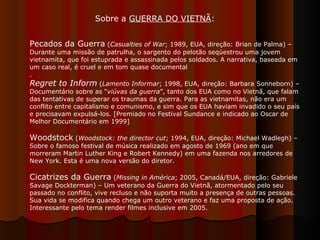 Pecados da Guerra  ( Casualties of War ; 1989, EUA, direção: Brian de Palma) – Durante uma missão de patrulha, o sargento do pelotão seqüestrou uma jovem vietnamita, que foi estuprada e assassinada pelos soldados. A narrativa, baseada em um caso real, é cruel e em tom quase documental .  Regret to Inform  ( Lamento Informar ; 1998, EUA, direção: Barbara Sonneborn) – Documentário sobre as “ viúvas da guerra ”, tanto dos EUA como no Vietnã, que falam das tentativas de superar os traumas da guerra. Para as vietnamitas, não era um conflito entre capitalismo e comunismo, e sim que os EUA haviam invadido o seu país e precisavam expulsá-los. [Premiado no Festival Sundance e indicado ao Oscar de Melhor Documentário em 1999]  Woodstock  ( Woodstock: the director cut ; 1994, EUA, direção: Michael Wadlegh) – Sobre o famoso festival de música realizado em agosto de 1969 (ano em que morreram Martin Luther King e Robert Kennedy) em uma fazenda nos arredores de New York. Esta é uma nova versão do diretor.  Cicatrizes da Guerra  ( Missing in América ; 2005, Canadá/EUA, direção: Gabriele Savage Dockterman) – Um veterano da Guerra do Vietnã, atormentado pelo seu passado no conflito, vive recluso e não suporta muito a presença de outras pessoas. Sua vida se modifica quando chega um outro veterano e faz uma proposta de ação. Interessante pelo tema render filmes inclusive em 2005.  Sobre a  GUERRA DO VIETNÃ :  
