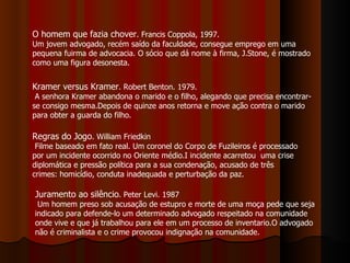 O homem que fazia chover . Francis Coppola, 1997. Um jovem advogado, recém saído da faculdade, consegue emprego em uma pequena fuirma de advocacia. O sócio que dá nome à firma, J.Stone, é mostrado como uma figura desonesta. Kramer versus Kramer . Robert Benton. 1979. A senhora Kramer abandona o marido e o filho, alegando que precisa encontrar-se consigo mesma.Depois de quinze anos retorna e move ação contra o marido para obter a guarda do filho. Regras do Jogo . William Friedkin Filme baseado em fato real. Um coronel do Corpo de Fuzileiros é processado por um incidente ocorrido no Oriente médio.I incidente acarretou  uma crise diplomática e pressão política para a sua condenação, acusado de três crimes: homicídio, conduta inadequada e perturbação da paz. Juramento ao silêncio . Peter Levi. 1987 Um homem preso sob acusação de estupro e morte de uma moça pede que seja indicado para defende-lo um determinado advogado respeitado na comunidade onde vive e que já trabalhou para ele em um processo de inventario.O advogado não é criminalista e o crime provocou indignação na comunidade. 
