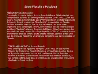 Sobre Filosofia e Psicologia " Sócrates "  Roberto Rossellini Com direção do mestre italiano Roberto Rossellini (Roma, Cidade Aberta), esta superprodução européia é a cinebiografia de Sócrates (470 - 333 a.C.), um dos maiores filósofos da Humanidade. Este DVD traz ainda um revelador depoimento de Roberto Bolzani, professor de Filosofia (USP) e especialista em filosofia socrática. Rossellini mostra o final da vida de Sócrates, em especial seu julgamento e sua condenação à morte, com destaque para os célebres diálogos socráticos: "Apologia", discurso de defesa do filósofo; "Críton", em que um dos seus discípulos tenta convencê-lo a fugir da prisão; e "Fédon", com seus últimos ensinamentos antes de tomar a cicuta. Inédito no Brasil, Sócrates é mais uma aula de cinema de Rossellini e um programa obrigatório para os interessados em Filosofia. “ Santo Agostinho ”  de Roberto Rosselini Uma cinebiografia de Agostinho de Hipona (354 - 430), um dos maiores filósofos do Cristianismo. Rossellini focaliza a principal fase da vida e da obra de Agostinho: o momento em que se torna bispo de Hipona. Com rigor histórico e realismo, o filme mostra seu combate aos heréticos donatistas, a sua famosa oratória, suas idéias e a realização de seus principais livros, como  Confissões  e  Cidade de Deus .   