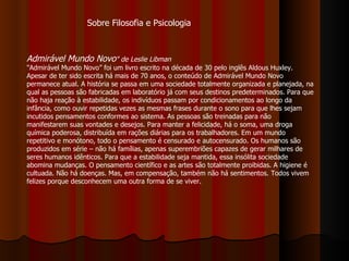 Admirável Mundo Novo "   de Leslie Libman   "Admirável Mundo Novo” foi um livro escrito na década de 30 pelo inglês Aldous Huxley. Apesar de ter sido escrita há mais de 70 anos, o conteúdo de Admirável Mundo Novo permanece atual. A história se passa em uma sociedade totalmente organizada e planejada, na qual as pessoas são fabricadas em laboratório já com seus destinos predeterminados. Para que não haja reação à estabilidade, os indivíduos passam por condicionamentos ao longo da infância, como ouvir repetidas vezes as mesmas frases durante o sono para que lhes sejam incutidos pensamentos conformes ao sistema. As pessoas são treinadas para não manifestarem suas vontades e desejos. Para manter a felicidade, há o soma, uma droga química poderosa, distribuída em rações diárias para os trabalhadores. Em um mundo repetitivo e monótono, todo o pensamento é censurado e autocensurado. Os humanos são produzidos em série – não há famílias, apenas superembriões capazes de gerar milhares de seres humanos idênticos. Para que a estabilidade seja mantida, essa insólita sociedade abomina mudanças. O pensamento científico e as artes são totalmente proibidas. A higiene é cultuada. Não há doenças. Mas, em compensação, também não há sentimentos. Todos vivem felizes porque desconhecem uma outra forma de se viver.  Sobre Filosofia e Psicologia 