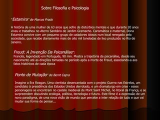 ” Estamira ” de Marcos Prado A história de uma mulher de 63 anos que sofre de distúrbios mentais e que durante 20 anos viveu e trabalhou no Aterro Sanitário de Jardim Gramacho. Carismática e maternal, Dona Estamira convive com um pequeno grupo de catadores idosos num local renegado pela sociedade, que recebe diariamente mais de oito mil toneladas de lixo produzido no Rio de Janeiro.  Freud: A Invenção Da Psicanálise ": Francês, legendado em Português, 90 min. Mostra a trajetória da psicanálise, desde seu nascimento até as direções tomadas no período após a morte de Freud, associando-a aos fatos históricos de cada época Ponto de Mutação "   de Bernt Capra Imagine a Era Reagan. Uma cientista desencantada com o projeto Guerra nas Estrelas, um candidato à presidência dos Estados Unidos derrotado, e um dramaturgo em crise - esses personagens se encontram no castelo medieval de Mont Saint Michel, no litoral da França, e se surpreendem discutindo ecologia, política, tecnologia e futuro. Este filme é a expressão de um novo paradigma, de uma nova visão de mundo que percebe a inter relação de tudo e que vai mudar sua forma de pensar...  Sobre Filosofia e Psicologia 