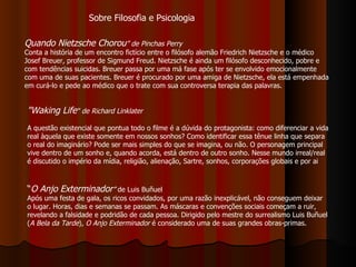 Quando Nietzsche Chorou ”   de Pinchas Perry  Conta a história de um encontro fictício entre o filósofo alemão Friedrich Nietzsche e o médico Josef Breuer, professor de Sigmund Freud. Nietzsche é ainda um filósofo desconhecido, pobre e com tendências suicidas. Breuer passa por uma má fase após ter se envolvido emocionalmente com uma de suas pacientes. Breuer é procurado por uma amiga de Nietzsche, ela está empenhada em curá-lo e pede ao médico que o trate com sua controversa terapia das palavras. "Waking Life "   de Richard Linklater A questão existencial que pontua todo o filme é a dúvida do protagonista: como diferenciar a vida real àquela que existe somente em nossos sonhos? Como identificar essa tênue linha que separa o real do imaginário? Pode ser mais simples do que se imagina, ou não. O personagem principal vive dentro de um sonho e, quando acorda, está dentro de outro sonho. Nesse mundo irreal/real é discutido o império da mídia, religião, alienação, Sartre, sonhos, corporações globais e por ai  “ O Anjo Exterminador ”  de Luis Buñuel Após uma festa de gala, os ricos convidados, por uma razão inexplicável, não conseguem deixar o lugar. Horas, dias e semanas se passam. As máscaras e convenções sociais começam a ruir, revelando a falsidade e podridão de cada pessoa. Dirigido pelo mestre do surrealismo Luis Buñuel ( A Bela da Tarde ),  O Anjo Exterminador  é considerado uma de suas grandes obras-primas.  Sobre Filosofia e Psicologia 