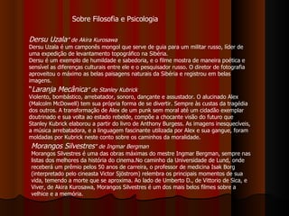 Dersu Uzala ” de Akira Kurosawa Dersu Uzala é um camponês mongol que serve de guia para um militar russo, líder de uma expedição de levantamento topográfico na Sibéria.  Dersu é um exemplo de humildade e sabedoria, e o filme mostra de maneira poética e sensível as diferenças culturais entre ele e o pesquisador russo. O diretor de fotografia aproveitou o máximo as belas paisagens naturais da Sibéria e registrou em belas imagens.  “ Laranja Mecânica ” de Stanley Kubrick   Violento, bombástico, arrebatador, sonoro, dançante e assustador. O alucinado Alex (Malcolm McDowell) tem sua própria forma de se divertir. Sempre às custas da tragédia dos outros. A transformação de Alex de um punk sem moral até um cidadão exemplar doutrinado e sua volta ao estado rebelde, compõe a chocante visão do futuro que Stanley Kubrick elaborou a partir do livro de Anthony Burgess. As imagens inesquecíveis, a música arrebatadora, e a linguagem fascinante utilizada por Alex e sua gangue, foram moldadas por Kubrick neste conto sobre os caminhos da moralidade.  Morangos Silvestres " de Ingmar Bergman Morangos Silvestres é uma das obras máximas do mestre Ingmar Bergman, sempre nas listas dos melhores da história do cinema.No caminho da Universidade de Lund, onde receberá um prêmio pelos 50 anos de carreira, o professor de medicina Isak Borg (interpretado pelo cineasta Victor Sjöstrom) relembra os principais momentos de sua vida, temendo a morte que se aproxima. Ao lado de Umberto D., de Vittorio de Sica, e Viver, de Akira Kurosawa, Morangos Silvestres é um dos mais belos filmes sobre a velhice e a memória.  Sobre Filosofia e Psicologia 