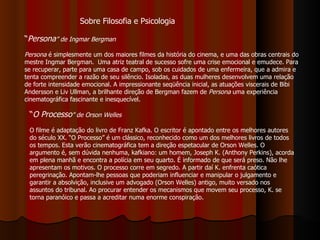 “ Persona ” de Ingmar Bergman   Persona  é simplesmente um dos maiores filmes da história do cinema, e uma das obras centrais do mestre Ingmar Bergman.  Uma atriz teatral de sucesso sofre uma crise emocional e emudece. Para se recuperar, parte para uma casa de campo, sob os cuidados de uma enfermeira, que a admira e tenta compreender a razão de seu silêncio. Isoladas, as duas mulheres desenvolvem uma relação de forte intensidade emocional. A impressionante seqüência inicial, as atuações viscerais de Bibi Andersson e Liv Ullman, a brilhante direção de Bergman fazem de  Persona  uma experiência cinematográfica fascinante e inesquecível.  “ O Processo ” de Orson Welles O filme é adaptação do livro de Franz Kafka. O escritor é apontado entre os melhores autores do século XX. “O Processo” é um clássico, reconhecido como um dos melhores livros de todos os tempos. Esta verão cinematográfica tem a direção espetacular de Orson Welles. O argumento é, sem dúvida nenhuma, kafkiano: um homem, Joseph K. (Anthony Perkins), acorda em plena manhã e encontra a polícia em seu quarto. É informado de que será preso. Não lhe apresentam os motivos. O processo corre em segredo. A partir daí K. enfrenta caótica peregrinação. Apontam-lhe pessoas que poderiam influenciar e manipular o julgamento e garantir a absolvição, inclusive um advogado (Orson Welles) antigo, muito versado nos assuntos do tribunal. Ao procurar entender os mecanismos que movem seu processo, K. se torna paranóico e passa a acreditar numa enorme conspiração.   Sobre Filosofia e Psicologia 