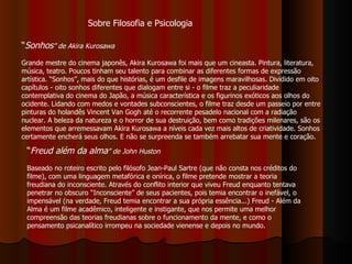 “ Sonhos ” de Akira Kurosawa Grande mestre do cinema japonês, Akira Kurosawa foi mais que um cineasta. Pintura, literatura, música, teatro. Poucos tinham seu talento para combinar as diferentes formas de expressão artística. “Sonhos”, mais do que histórias, é um desfile de imagens maravilhosas. Dividido em oito capítulos - oito sonhos diferentes que dialogam entre si - o filme traz a peculiaridade contemplativa do cinema do Japão, a música característica e os figurinos exóticos aos olhos do ocidente. Lidando com medos e vontades subconscientes, o filme traz desde um passeio por entre pinturas do holandês Vincent Van Gogh até o recorrente pesadelo nacional com a radiação nuclear. A beleza da natureza e o horror de sua destruição, bem como tradições milenares, são os elementos que arremessavam Akira Kurosawa a níveis cada vez mais altos de criatividade. Sonhos certamente encherá seus olhos. E não se surpreenda se também arrebatar sua mente e coração. “ Freud além da alma ” de John Huston  Baseado no roteiro escrito pelo filósofo Jean-Paul Sartre (que não consta nos créditos do filme), com uma linguagem metafórica e onírica, o filme pretende mostrar a teoria freudiana do inconsciente. Através do conflito interior que viveu Freud enquanto tentava penetrar no obscuro “Inconsciente” de seus pacientes, pois temia encontrar o inefável, o impensável (na verdade, Freud temia encontrar a sua própria essência...) Freud - Além da Alma é um filme acadêmico, inteligente e instigante, que nos permite uma melhor compreensão das teorias freudianas sobre o funcionamento da mente, e como o pensamento psicanalítico irrompeu na sociedade vienense e depois no mundo. Sobre Filosofia e Psicologia 