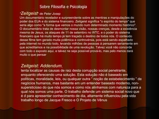" Zeitgeist "  de Peter Josep Um documentário revelador e surpreendente sobre as mentiras e manipulações do poder dos EUA e do sistema financeiro. Zeitgeist significa "o espírito do tempo" que seria algo como "a forma que vemos o mundo num determinado momento histórico". O documentário trata de desmontar nossa visão, nossas crenças, desde a existência mesma de Jesus, os ataques de 11 de setembro no WTC, e o poder do sistema financeiro que há muito tempo já tem traçado o destino de todos nós. O conteúdo desse filme tem gerado muita polêmica e controvérsia, pois está sendo espalhado pela internet no mundo todo, levando milhões de pessoas á pensarem seriamente em que acreditamos e na possibilidade de uma revolução. Talvez você não concorde com todo o exposto aqui, e talvez ne seja possível prová-lo, mas pelo menos dará muito o que pensar  Zeitgeist: Addendum ,  tenta localizar as causas de raiz desta corrupção social penetrante, enquanto oferecendo uma solução. Esta solução não é baseado em políticas, moralidade, leis, ou qualquer outra ” noção de estabelecimento ” de negócios humanos, mas bastante em um entender baseado moderno, non-supersticioso do que nós somos e como nós alinhamos com natureza para a qual nós somos uma parte. O trabalho defende um sistema social novo que é d para apresentar conhecimento de dia, altamente influenciou pela vida trabalho longo de Jacque Fresco e O Projeto de Vênus  Sobre Filosofia e Psicologia 