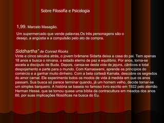1,99.  Marcelo Masagão. Um supermercado que vende palavras.Os três personagens são o desejo, a angústia e a compulsão pelo ato de compra. Sobre Filosofia e Psicologia Siddhartha”  de Conrad Rooks Vinte e cinco séculos atrás, o jovem brâmane Sidarta deixa a casa do pai. Tem apenas 18 anos e busca o nirvana, o estado eterno de paz e equilíbrio. Por anos, torna-se asceta a discípulo de Buda. Depois, cansa-se desta vida de jejuns, cânticos e total despojamento e parte para o mundo. Com Kamaswami, aprende os princípios do comércio e a ganhar muito dinheiro. Com a bela cortesã Kamala, descobre os segredos do amor carnal. Ele experimenta todos os modos de vida à medida em que os anos passam. Sua busca só parece terminar quando, já um homem velho, decide tornar-se um simples barqueiro. A história se baseia no famoso livro escrito em 1922 pelo alemão Herman Hesse, que se tornou quase uma bíblia da contracultura em meados dos anos 60, por suas implicações filosóficas na busca do Eu. 