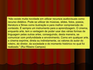 “ Não existe muita novidade em utilizar recursos audiovisuais como recurso didático. Pode se utilizar de músicas, slides, fotos, poesia, literatura e filmes como ilustração e para melhor compreensão do conteúdo. É sempre um instrumento para a aprendizagem. O cinema, enquanto arte, tem a vantagem de poder usar das várias formas de linguagem pelas outras artes, conseguindo, desta maneira, se comunicar com profundidade e envolvimento. Como em qualquer arte, o cinema exprime, direta ou indiretamente, os valores do autor do roteiro, do diretor, da sociedade e do momento histórico no qual foi realizado.” (Rui Ribeiro Campos)  