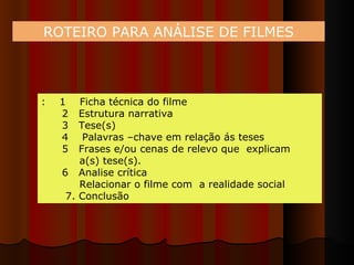 ROTEIRO PARA ANÁLISE DE FILMES :  1  Ficha técnica do filme 2  Estrutura narrativa 3  Tese(s) 4  Palavras –chave em relação ás teses  5  Frases e/ou cenas de relevo que  explicam  a(s) tese(s). 6  Analise crítica Relacionar o filme com  a realidade social  7. Conclusão 