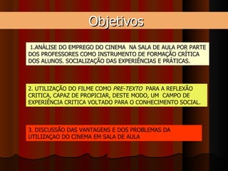 Objetivos 1. ANÁLISE DO EMPREGO DO CINEMA  NA SALA DE AULA POR PARTE DOS PROFESSORES COMO INSTRUMENTO DE FORMAÇÃO CRÍTICA DOS ALUNOS. SOCIALIZAÇÃO DAS EXPERIÊNCIAS E PRÁTICAS. 2. UTILIZAÇÃO DO FILME COMO  PRE-TEXTO   PARA A REFLEXÃO CRITICA, CAPAZ DE PROPICIAR, DESTE MODO, UM  CAMPO DE EXPERIÊNCIA CRITICA VOLTADO PARA O CONHECIMENTO SOCIAL.  3. DISCUSSÃO DAS VANTAGENS E DOS PROBLEMAS DA UTILIZAÇAO DO CINEMA EM SALA DE AULA 