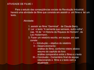 ATIVIDADE DE FILME I Para o estudo das conseqüências sociais da Revolução Industrial, haverá uma atividade de filme que consiste em assistir a  um filme e  ler um texto.  Atividade:  1. assistir ao filme “Germinal”,  de Claude Berry. 2. Ler  o texto “A semente que semeais, outro colhe”,  cap. 16 de “ A Historia da Riqueza do Homem”, de  Leo Hubermann. 3. Fazer um relatório escrito, em equipe, em que  conste: I – Introdução – objetivo do relatório II – Desenvolvimento: análise do filme, conforme roteiro abaixo resumo do capitulo do livro análise comparativa entre o filme e o texto III – Conclusão - Comentário final da equipe  relacionando o  filme e o texto com a  atualidade 