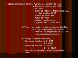 4. Opções para assistir ao filme: Auditorio Conego Haroldo Niero a) Turmas do matutino  dia 19/03,  às 15h00. Turma do Noturno – 1ª parte dia 23/03,  no , das 18h00 às 19h00 2ªparte dia 24/03, das 18h00 às 19h00 b) alugar numa locadora c) agendar uma copia no SAAD. 5. Texto -  a) o texto  encontra-se no xérox do JOCA b)  O livro “A Historia da Riqueza do  Homem”  na íntegra está em PDF, em  www.sociologialemos.pro.br . 6. Entrega  e debate do relatório, Turmas do Matutino  A- C - 7/04 B -  02/04 Turmas do Noturno – A – 08/04 B – C – 03/04 Obs. Não serão aceitos relatórios após estas  datas. 