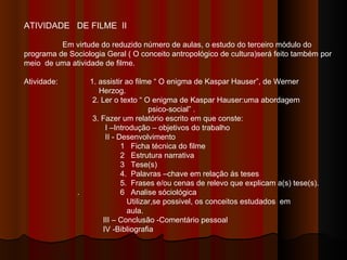 ATIVIDADE  DE FILME  II Em virtude do reduzido número de aulas, o estudo do terceiro módulo do programa de Sociologia Geral ( O conceito antropológico de cultura)será feito também por meio  de uma atividade de filme. Atividade:  1. assistir ao filme “ O enigma de Kaspar Hauser”, de Werner  Herzog. 2. Ler o texto “ O enigma de Kaspar Hauser:uma abordagem  psico-social” . 3. Fazer um relatório escrito em que conste: I –Introdução – objetivos do trabalho II - Desenvolvimento  1  Ficha técnica do filme 2  Estrutura narrativa  3  Tese(s) 4.  Palavras –chave em relação ás teses  5.  Frases e/ou cenas de relevo que explicam a(s) tese(s). .  6  Analise sóciológica  Utilizar,se possivel, os conceitos estudados  em  aula. III – Conclusão -Comentário pessoal IV -Bibliografia  