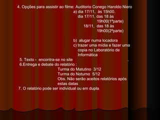 4. Opções para assistir ao filme: Auditorio Conego Haroldo Niero a) dia 17/11,  às 15h00. dia 17/11, das 18 às  19h00(1ªparte) 18/11,  das 18 às  19h00(2ªparte)  b)  alugar numa locadora c) trazer uma mídia e fazer uma  copia no Laboratório de Informática 5. Texto -  encontra-se no site  . 6.Entrega e debate do relatório : Turma do Matutino  3/12 Turma do Noturno  5/12 Obs. Não serão aceitos relatórios após estas datas 7. O relatório pode ser individual ou em dupla .  
