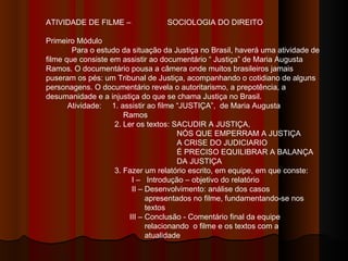 ATIVIDADE DE FILME –  SOCIOLOGIA DO DIREITO Primeiro Módulo Para o estudo da situação da Justiça no Brasil, haverá uma atividade de filme que consiste em assistir ao documentário “ Justiça” de Maria Augusta Ramos. O documentário pousa a câmera onde muitos brasileiros jamais puseram os pés: um Tribunal de Justiça, acompanhando o cotidiano de alguns personagens. O documentário revela o autoritarismo, a prepotência, a desumanidade e a injustiça do que se chama Justiça no Brasil.  Atividade:  1. assistir ao filme “JUSTIÇA”,  de Maria Augusta  Ramos 2. Ler os textos: SACUDIR A JUSTIÇA,  NÓS QUE EMPERRAM A JUSTIÇA  A CRISE DO JUDICIARIO  É PRECISO EQUILIBRAR A BALANÇA  DA JUSTIÇA 3. Fazer um relatório escrito, em equipe, em que conste: I –  Introdução – objetivo do relatório II – Desenvolvimento: análise dos casos  apresentados no filme, fundamentando-se nos  textos  III – Conclusão - Comentário final da equipe  relacionando  o filme e os textos com a  atualidade 