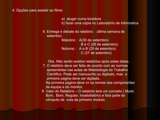 4. Opções para assistir ao filme: a)  alugar numa locadora b) fazer uma cópia no Laboratório de Informatica 6. Entrega e debate do relatório :  ultima semana de  setembro. Matutino :  A(30 de setembro)   B e C (28 de setembro) Noturno :  A e B (29 de setembro)   C (27 de setembro) Obs. Não serão aceitos relatórios após estas datas. 7. O relatório deve ser feito de acordo com as normas  apreendidas nas aulas de Metodologia do Trabalho  Cientifico. Pode ser manuscrito ou digitado, mas  a  primeira pagina deve ser digitada . Na primeira pagina deve vir os nomes dos componentes  da equipe e do monitor. 8. Valor do Relatório – O relatório terá um conceito ( Muito  Bom,  Bom, Regular, Insatisfatório) e fará parte do  cômputo da  nota da primeiro modulo. 