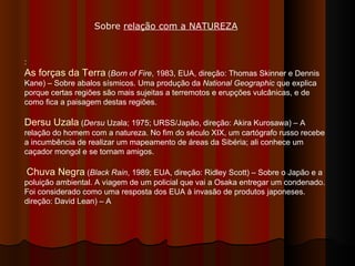 :  As forças da Terra  ( Born of Fire , 1983, EUA, direção: Thomas Skinner e Dennis Kane) – Sobre abalos sísmicos. Uma produção da  National Geographic  que explica porque certas regiões são mais sujeitas a terremotos e erupções vulcânicas, e de como fica a paisagem destas regiões.  Dersu Uzala  ( Dersu  Uzala; 1975; URSS/Japão, direção: Akira Kurosawa) – A relação do homem com a natureza. No fim do século XIX, um cartógrafo russo recebe a incumbência de realizar um mapeamento de áreas da Sibéria; ali conhece um caçador mongol e se tornam amigos.  Chuva Negra  ( Black Rain , 1989; EUA, direção: Ridley Scott) – Sobre o Japão e a poluição ambiental. A viagem de um policial que vai a Osaka entregar um condenado. Foi considerado como uma resposta dos EUA à invasão de produtos japoneses.  direção: David Lean) – A  Sobre  relação com a NATUREZA 