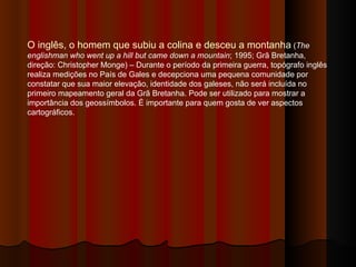 O inglês, o homem que subiu a colina e desceu a montanha  ( The englishman who went up a hill but came down a mountain ; 1995; Grã Bretanha, direção: Christopher Monge) – Durante o período da primeira guerra, topógrafo inglês realiza medições no País de Gales e decepciona uma pequena comunidade por constatar que sua maior elevação, identidade dos galeses, não será incluída no primeiro mapeamento geral da Grã Bretanha. Pode ser utilizado para mostrar a importância dos geossímbolos. É importante para quem gosta de ver aspectos cartográficos.  