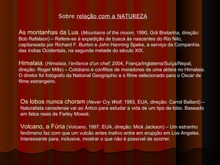 As montanhas da Lua . ( Mountains of the moom ; 1990, Grã Bretanha, direção: Bob Rafelson) – Refere-se à expedição de busca às nascentes do Rio Nilo, capitaneada por Richard F. Burton e John Hanning Speke, a serviço da Companhia das índias Ocidentais, na segunda metade do século XIX. Himalaia . ( Himalaia, l’enfance d’un chef ; 2004, França/Inglaterra/Suíça/Nepal, direção: Roger Mills) – Cotidiano e conflitos de moradores de uma aldeia no Himalaia. O diretor foi fotógrafo da National Geographic e o filme selecionado para o Oscar de filme estrangeiro. Os lobos nunca choram  ( Never Cry Wolf;  1983, EUA, direção: Carrol Ballard) – Naturalista canadense vai ao Ártico para estudar a vida de um tipo de lobo. Baseado em fatos reais de Farley Mowat.  Volcano, a Fúria  ( Volcano , 1997, EUA, direção: Mick Jackson) – Um estranho fenômeno faz com que um vulcão antes inativo entre em erupção em Los Angeles. Interessante para, inclusive, mostrar o que não é possível de ocorrer.  Sobre  relação com a NATUREZA 