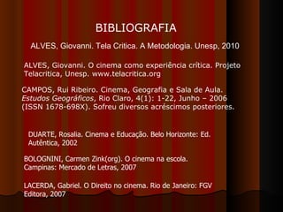 BIBLIOGRAFIA ALVES, Giovanni. O cinema como experiência crítica. Projeto Telacritica, Unesp. www.telacritica.org CAMPOS, Rui Ribeiro. Cinema, Geografia e Sala de Aula.  Estudos Geográficos , Rio Claro, 4(1): 1-22, Junho – 2006 (ISSN 1678-698X). Sofreu diversos acréscimos posteriores.  DUARTE, Rosalia. Cinema e Educação. Belo Horizonte: Ed. Autêntica, 2002 BOLOGNINI, Carmen Zink(org). O cinema na escola. Campinas: Mercado de Letras, 2007 LACERDA, Gabriel. O Direito no cinema. Rio de Janeiro: FGV Editora, 2007 ALVES, Giovanni. Tela Critica. A Metodologia. Unesp, 2010 