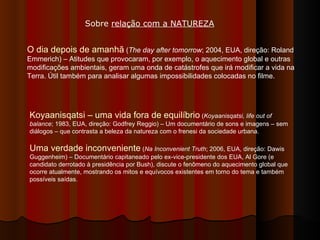 O dia depois de amanhã  ( The day after tomorrow ; 2004, EUA, direção: Roland Emmerich) – Atitudes que provocaram, por exemplo, o aquecimento global e outras modificações ambientais, geram uma onda de catástrofes que irá modificar a vida na Terra. Útil também para analisar algumas impossibilidades colocadas no filme.  Sobre  relação com a NATUREZA Koyaanisqatsi – uma vida fora de equilíbrio  ( Koyaanisqatsi, life out of balance ; 1983, EUA, direção: Godfrey Reggio) – Um documentário de sons e imagens – sem diálogos – que contrasta a beleza da natureza com o frenesi da sociedade urbana. Uma verdade inconveniente  ( Na Inconvenient Truth ; 2006, EUA, direção: Dawis Guggenheim) – Documentário capitaneado pelo ex-vice-presidente dos EUA, Al Gore (e candidato derrotado à presidência por Bush), discute o fenômeno do aquecimento global que ocorre atualmente, mostrando os mitos e equívocos existentes em torno do tema e também possíveis saídas.  