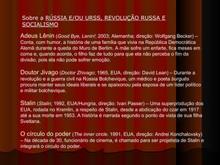 Adeus Lênin  ( Good Bye, Lenin! ; 2003; Alemanha; direção: Wolfgang Becker) – Conta, com humor, a história de uma família que vivia na República Democrática Alemã durante a queda do Muro de Berlim. A mãe sofre um enfarte, fica meses em coma e, quando acorda, o filho faz de tudo para que ela não perceba o fim da divisão, pois ela não pode sofrer emoção.  Doutor Jivago  ( Doctor Zhivago ; 1965, EUA, direção: David Lean) – Durante a revolução e a guerra civil na Rússia Bolchevique, um médico e poeta  burguês  procura manter seus ideais liberais e se apaixonou pela esposa de um líder político e militar bolchevique.  Stalin  ( Stalin ; 1992, EUA/Hungria, direção: Ivan Passer) – Uma superprodução dos EUA, rodada no Kremlin, a respeito de Stalin, desde a abdicação do czar em 1917 até a sua morte em 1953. A história é narrada segundo o ponto de vista de sua filha Svetlana.  O círculo do poder  ( The inner circle . 1991, EUA, direção: Andrei Konchalovsky) – Na década de 30, funcionário de cinema, é chamado para ser projetista de Stalin e integrará o circulo do poder.  Sobre a  RÚSSIA E/OU URSS, REVOLUÇÃO RUSSA E SOCIALISMO   