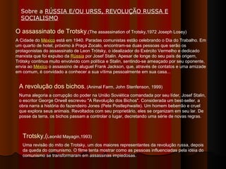 O assassinato de Trotsky ,(The assassination of Trotsky,1972 Joseph Losey) A Cidade do  México  está em 1940. Paradas comunistas estão celebrando o Dia do Trabalho. Em um quarto de hotel, próximo à Praça Zocalo, encontram-se duas pessoas que serão os protagonistas do assassinato de Leon Trótsky, o idealizador do Exército Vermelho e dedicado marxista que foi expulso da  Rússia  por Josef Stalin. Apesar de longe do seu país de origem, Trótsky continua muito envolvido com política e Stalin, sentindo-se ameaçado por seu oponente, envia ao  México  o assassino de aluguel Frank Jackson, que, através de contatos e uma amizade em comum, é convidado a conhecer a sua vítima pessoalmente em sua casa... A revolução dos bichos , (Animal Farm, John Stenfenson, 1999) Numa alegoria a corrupção do poder na União Soviética comandada por seu líder, Josef Stalin, o escritor George Orwell escreveu "A Revolução dos Bichos". Considerada um best-seller, a obra narra a história do fazendeiro Jones (Pete Postlephwaite). Um homem beberrão e cruel que explora seus animais. Revoltados com seu proprietário, eles se organizam em seu lar. De posse da terra, os bichos passam a controlar o lugar, decretando uma série de novas regras. Trotsky,( Leonild Mayagin,1993) Uma revisão do mito de Trotsky, um dos maiores representantes da revolução russa, depois da queda do comunismo. O filme tenta mostrar como as pessoas influenciadas pela idéia do comunismo se transformaram em assassinas impiedosas.  Sobre a  RÚSSIA E/OU URSS, REVOLUÇÃO RUSSA E SOCIALISMO   