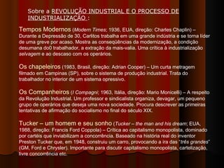 Tempos Modernos  ( Modern Times ; 1936, EUA, direção: Charles Chaplin) – Durante a Depressão de 30, Carlitos trabalha em uma grande indústria e se torna líder de uma greve por acaso. Mostra as conseqüências da modernização, a condição desumana do0 trabalhador, a extração da mais-valia. Uma crítica à industrialização  selvagem  e ao descaso com os operários.  Os chapeleiros  (1983, Brasil, direção: Adrian Cooper) – Um curta metragem filmado em Campinas (SP), sobre o sistema de produção industrial. Trata do trabalhador no interior de um sistema opressivo.  Os Companheiros  ( I Compagni ; 1963, Itália, direção: Mario Monicelli) – A respeito da Revolução Industrial. Um professor e sindicalista organiza, devagar, um pequeno grupo de operários que deseja uma nova sociedade. Procura descrever as primeiras tentativas de afirmação do socialismo no final do século XIX.  Tucker – um homem e seu sonho  ( Tucker – the man and his dream ; EUA, 1988, direção: Francis Ford Coppola) – Crítica ao capitalismo monopolista, dominado por cartéis que inviabilizam a concorrência. Baseado na história real do inventor Preston Tucker que, em 1948, construiu um carro, provocando a ira das “ três grandes ” (GM, Ford e Chrysler). Importante para discutir capitalismo monopolista, cartelização, livre concorrência etc.  Sobre a  REVOLUÇÃO INDUSTRIAL E O PROCESSO DE INDUSTRIALIZAÇÃO  :  