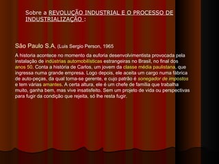 São Paulo S.A , (Luis Sergio Person, 1965 A historia acontece no momento da euforia desenvolvimentista provocada pela instalação de  indústrias automobilísticas  estrangeiras no Brasil, no final dos  anos 50 . Conta a história de Carlos, um jovem da  classe média   paulistana , que ingressa numa grande empresa. Logo depois, ele aceita um cargo numa fábrica de auto-peças, da qual torna-se gerente, e cujo patrão é  sonegador de impostos  e tem várias  amantes . A certa altura, ele é um chefe de família que trabalha muito, ganha bem, mas vive insatisfeito. Sem um projeto de vida ou perspectivas para fugir da condição que rejeita, só lhe resta fugir. Sobre a  REVOLUÇÃO INDUSTRIAL E O PROCESSO DE INDUSTRIALIZAÇÃO  :  