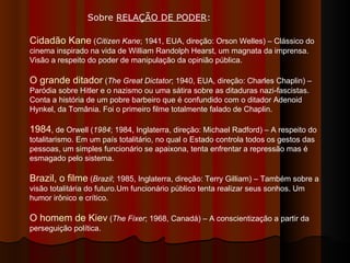 Sobre  RELAÇÃO DE PODER :  Cidadão Kane  ( Citizen Kane ;   1941, EUA, direção: Orson Welles) – Clássico do cinema inspirado na vida de William Randolph Hearst, um magnata da imprensa. Visão a respeito do poder de manipulação da opinião pública.  O grande ditador  ( The Great Dictator ; 1940, EUA, direção: Charles Chaplin) – Paródia sobre Hitler e o nazismo ou uma sátira sobre as ditaduras nazi-fascistas. Conta a história de um pobre barbeiro que é confundido com o ditador Adenoid Hynkel, da Tomânia. Foi o primeiro filme totalmente falado de Chaplin. 1984 , de Orwell ( 1984 ; 1984, Inglaterra, direção: Michael Radford) – A respeito do totalitarismo. Em um país totalitário, no qual o Estado controla todos os gestos das pessoas, um simples funcionário se apaixona, tenta enfrentar a repressão mas é esmagado pelo sistema.  Brazil, o filme  ( Brazil ; 1985, Inglaterra, direção: Terry Gilliam) – Também sobre a visão totalitária do futuro.Um funcionário público tenta realizar seus sonhos. Um humor irônico e crítico.  O homem de Kiev  ( The Fixer ; 1968, Canadá) – A conscientização a partir da perseguição política. 