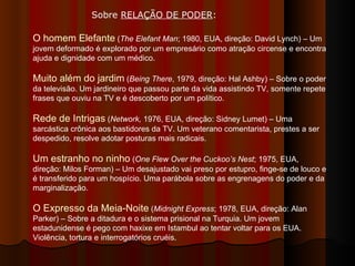 O homem Elefante  ( The Elefant Man ; 1980, EUA, direção: David Lynch) – Um jovem deformado é explorado por um empresário como atração circense e encontra ajuda e dignidade com um médico.  Muito além do jardim  ( Being There , 1979, direção: Hal Ashby) – Sobre o poder da televisão. Um jardineiro que passou parte da vida assistindo TV, somente repete frases que ouviu na TV e é descoberto por um político.  Rede de Intrigas  ( Network,  1976, EUA, direção: Sidney Lumet) – Uma sarcástica crônica aos bastidores da TV. Um veterano comentarista, prestes a ser despedido, resolve adotar posturas mais radicais.  Um estranho no ninho  ( One Flew Over the Cuckoo’s Nest ; 1975, EUA, direção: Milos Forman) – Um desajustado vai preso por estupro, finge-se de louco e é transferido para um hospício. Uma parábola sobre as engrenagens do poder e da marginalização.  O Expresso da Meia-Noite  ( Midnight Express ; 1978, EUA, direção: Alan Parker) – Sobre a ditadura e o sistema prisional na Turquia. Um jovem estadunidense é pego com haxixe em Istambul ao tentar voltar para os EUA. Violência, tortura e interrogatórios cruéis.  Sobre  RELAÇÃO DE PODER :  