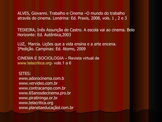 ALVES, Giovanni. Trabalho e Cinema –O mundo do trabalho através do cinema. Londrina: Ed. Praxis, 2008, vols. 1 , 2 e 3 TEIXEIRA, Inês Assunção de Castro. A escola vai ao cinema. Belo Horizonte: Ed. Autêntica,2003  LUZ,  Marcia. Lições que a vida ensina e a arte encena. 3ªedição. Campinas: Ed. Atomo, 2009 SITES: www.adorocinema.com.b www.vervideo.com.br www.contracampo.com.br www.65anosdecinema.pro.br www.piratininga.or.br www.telacritica.org www.planetaeducaçãol.com.br CINEMA E SOCIOLOGIA – Revista virtual de  www.telacritica.org-  vols.1 a 6 