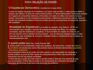) O Espetáculo Democrático , (Guilhermino Cesar,2005) A partir do registro da posse do Presidente Luiz Inácio Lula da Silva, o vídeo procura refletir a respeito dos últimos 15 anos de nossa história política. O “Brasil democrático” é discutido através de imagens de campanhas eleitorais, entrevistas com parte da velha e da nova burocracia estatal, marqueteiros e com brasileiros pertencentes a diferentes movimentos sociais. Qual é o desafio da sociedade brasileira frente ao primeiro governo supostamente de esquerda, popular e até socialista?  Sociedade do Espetáculo  (La societé du spetacle, Guy Debord, 1973É um documentário que ressalta o aspecto de espetacularização dos feitos, em qualquer sociedade, seja ela neoliberal ou socialista. O documentário foi rodado em cima de um livro de mesmo nome e também de Guy Dubord... que se refere às relações sociais e inter-pessoais de uma sociedade de consumo mediadas direta ou indiretamente por imagens ou representaçõesdo real.  O quarto poder ,(Mad City, Costa Gravas,1997 O quarto poder é uma expressão criada para qualificar, de modo livre, o poder da  mídia  ou do  jornalismo  em alusão aos outros três poderes típicos do Estado democrático ( Legislativo ,  Executivo  e  Judiciário ). Essa expressão refere-se ao poder da mídia quanto a sua capacidade de manipular a opinião pública, a ponto de ditar regras de comportamento e influir nas escolhas dos indivíduos e por fim da própria sociedade. O filme discute o poder da mídia sobre a opinião pública, fazendo uma espécie de jogo com as emoções. O filme fala do poder e da manipulação da mídia para favorecer os interesses de terceiros, e em busca da conquista de audiência. Sobre  RELAÇÃO DE PODER :  