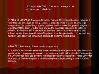 Sobre o TRABALHO e as mudanças no mundo do trabalho A Nós, a Liberdade  (A nous, la liberté, França, 1931 René Clair)Um industrial é chantageado por causa do seu passado, recebendo então a ajuda de um antigo companheiro de prisão. Encantadora comédia satírica em estilo opereta, dirigido e escrito por René Clair, um dos mais admirados cineastas franceses de todos os tempos, o primeiro a ser eleito para a Academia Francesa. "A Nós a Liberdade" influenciou decisivamente Charles Chaplin ao fazer Tempos Modernos, tornando-se também uma poderosa denúncia à sociedade moderna mecanizada. Meu Tio  ( Mon oncle, França 1958, Jacques Tati) O humilde e atrapalhado Monsieur Hulot é cunhado de um gerente de uma fábrica de plásticos, um novo rico que vive em uma casa totalmente automatizada. Este arranja-lhe um emprego para que seu filho não cresça sob a influência do tio. Filme vencedor do Oscar de filme estrangeiro e vencedor do prêmio especial do júri no Festival de Cannes.  