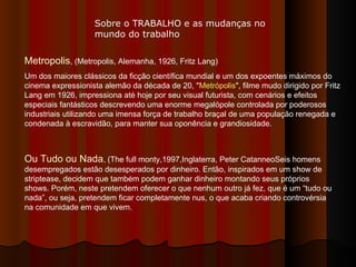 Metropolis , (Metropolis, Alemanha, 1926, Fritz Lang)  Um dos maiores clássicos da ficção científica mundial e um dos expoentes máximos do cinema expressionista alemão da década de 20, " Metrópolis ", filme mudo dirigido por Fritz Lang em 1926, impressiona até hoje por seu visual futurista, com cenários e efeitos especiais fantásticos descrevendo uma enorme megalópole controlada por poderosos industriais utilizando uma imensa força de trabalho braçal de uma população renegada e condenada à escravidão, para manter sua oponência e grandiosidade.  Ou Tudo ou Nada , (The full monty,1997,Inglaterra, Peter CatanneoSeis homens desempregados estão desesperados por dinheiro. Então, inspirados em um show de striptease, decidem que também podem ganhar dinheiro montando seus próprios shows. Porém, neste pretendem oferecer o que nenhum outro já fez, que é um “tudo ou nada”, ou seja, pretendem ficar completamente nus, o que acaba criando controvérsia na comunidade em que vivem.  Sobre o TRABALHO e as mudanças no mundo do trabalho 