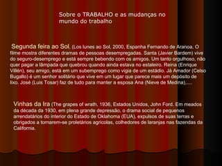 Segunda feira ao Sol , (Los lunes ao Sol, 2000, Espanha Fernando de Aranoa, O filme mostra diferentes dramas de pessoas desempregadas. Santa (Javier Bardem) vive do seguro-desemprego e está sempre bebendo com os amigos. Um tanto orgulhoso, não quer pagar a lâmpada que quebrou quando ainda estava no estaleiro. Reina (Enrique Villén), seu amigo, está em um subemprego como vigia de um estádio. Já Amador (Celso Bugallo) é um senhor solitário que vive em um lugar que parece mais um depósito de lixo. José (Luis Tosar) faz de tudo para manter a esposa Ana (Nieve de Medina),....  Vinhas da Ira  (The grapes of wrath, 1936, Estados Unidos, John Ford. Em meados da década da 1930, em plena grande depressão, o drama social de pequenos arrendatários do interior do Estado de Oklahoma (EUA), expulsos de suas terras e obrigados a tornarem-se proletários agricolas, colhedores de laranjas nas fazendas da California.  Sobre o TRABALHO e as mudanças no mundo do trabalho 