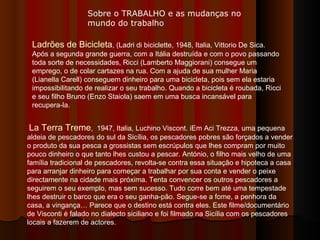 Ladrões de Bicicleta , (Ladri di biciclette, 1948, Italia, Vittorio De Sica. Após a segunda grande guerra, com a Itália destruída e com o povo passando toda sorte de necessidades, Ricci (Lamberto Maggiorani) consegue um emprego, o de colar cartazes na rua. Com a ajuda de sua mulher Maria (Lianella Carell) conseguem dinheiro para uma bicicleta, pois sem ela estaria impossibilitando de realizar o seu trabalho. Quando a bicicleta é roubada, Ricci e seu filho Bruno (Enzo Staiola) saem em uma busca incansável para recupera-la.  La Terra Treme ,  1947, Italia, Luchino Viscont. iEm Aci Trezza, uma pequena aldeia de pescadores do sul da Sicília, os pescadores pobres são forçados a vender o produto da sua pesca a grossistas sem escrúpulos que lhes compram por muito pouco dinheiro o que tanto lhes custou a pescar. António, o filho mais velho de uma família tradicional de pescadores, revolta-se contra essa situação e hipoteca a casa para arranjar dinheiro para começar a trabalhar por sua conta e vender o peixe directamente na cidade mais próxima. Tenta convencer os outros pescadores a seguirem o seu exemplo, mas sem sucesso. Tudo corre bem até uma tempestade lhes destruir o barco que era o seu ganha-pão. Segue-se a fome, a penhora da casa, a vingança… Parece que o destino está contra eles. Este filme/documentário de Visconti é falado no dialecto siciliano e foi filmado na Sicília com os pescadores locais a fazerem de actores.  Sobre o TRABALHO e as mudanças no mundo do trabalho 