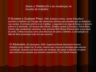 O Sucesso a Qualquer Preço , 1990, Estados Unidos, James Foley)Num escritório imobiliário de Chicago são oferecidos prêmios para aqueles que se destacam nas vendas. O primeiro prêmio é um Cadillac; o segundo é um jogo de facas e o terceiro prêmio é a demissão. Os tempos são difíceis, Shelley Levene (Lemmon) e Dave Moss (Harris) são vendedores veteranos, mas somente Rick Roma (Pacino) está numa maré de sorte. O filme funciona como uma denúncia de como o dinheiro, a competição e a falta de ética corrompem tudo em seu caminho.  O Adversario , (El adversario, 2002, Argentina,Nicole Garcia)Um homem trabalha como médico há 18 anos, mesmo sem nunca ter estudado para exercer a profissão. Quando sua farsa pode ser revelada, ele passa a elaborar um plano para eliminar as pessoas que possam prejudicá-lo. Com Daniel Auteuil.  Sobre o TRABALHO e as mudanças no mundo do trabalho 